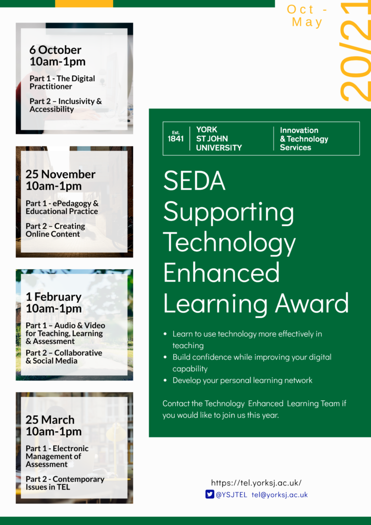 SEDA Supporting Technology Enhanced Learning Award Learn to use technology more effectively in teaching Build confidence while improving your digital capability Develop your personal learning network Contact the Technology Enhanced Learning Team if you would like to join us this year. 6 October   10am-1pm Part 1 - The Digital Practitioner Part 2 – Inclusivity & Accessibility 25 November   10am-1pm Part 1 - ePedagogy & Educational Practice Part 2 – Creating Online Content 1 February 10am-1pm Part 1 – Audio & Video for Teaching, Learning & Assessment Part 2 – Collaborative & Social Media 25 March   10am-1pm Part 1 - Electronic Management of Assessment Part 2 - Contemporary Issues in TEL